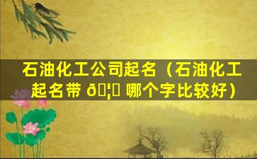 石油化工公司起名（石油化工起名带 🦅 哪个字比较好）